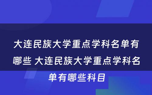 大连民族大学重点学科名单有哪些 大连民族大学重点学科名单有哪些科目