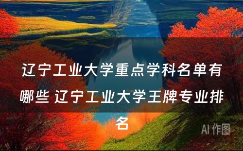 辽宁工业大学重点学科名单有哪些 辽宁工业大学王牌专业排名