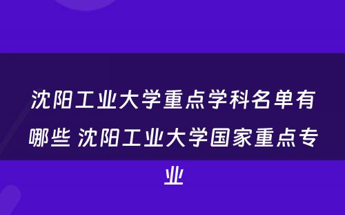 沈阳工业大学重点学科名单有哪些 沈阳工业大学国家重点专业