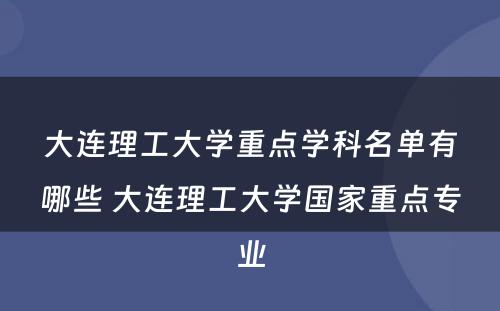 大连理工大学重点学科名单有哪些 大连理工大学国家重点专业