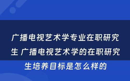 广播电视艺术学专业在职研究生 广播电视艺术学的在职研究生培养目标是怎么样的