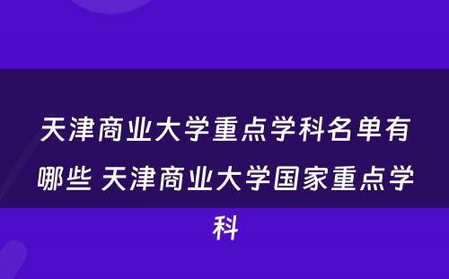 天津商业大学重点学科名单有哪些 天津商业大学国家重点学科