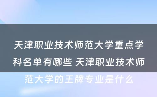 天津职业技术师范大学重点学科名单有哪些 天津职业技术师范大学的王牌专业是什么