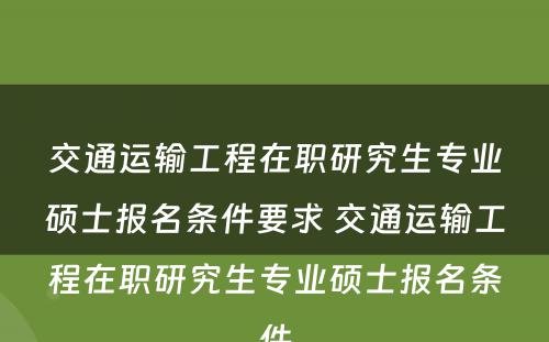 交通运输工程在职研究生专业硕士报名条件要求 交通运输工程在职研究生专业硕士报名条件