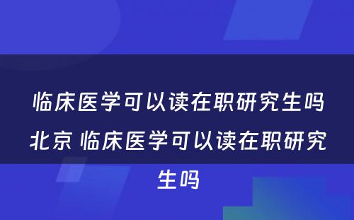 临床医学可以读在职研究生吗北京 临床医学可以读在职研究生吗