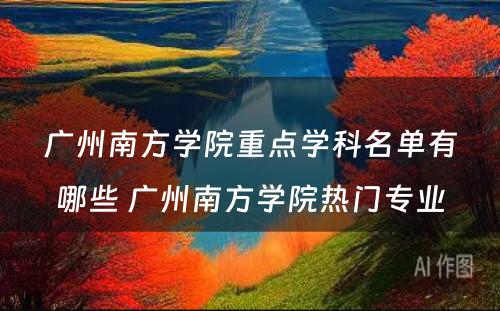 广州南方学院重点学科名单有哪些 广州南方学院热门专业