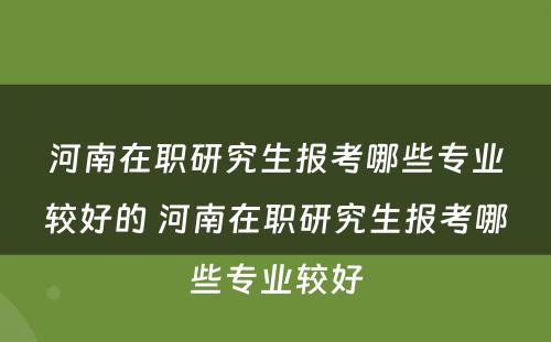 河南在职研究生报考哪些专业较好的 河南在职研究生报考哪些专业较好