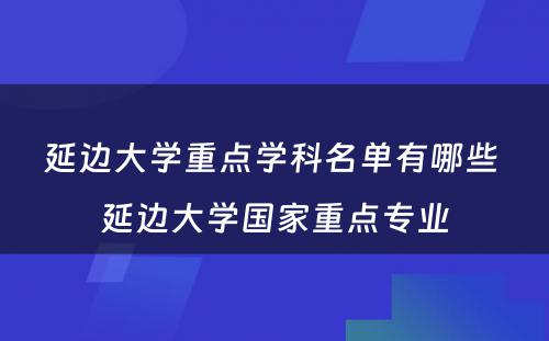 延边大学重点学科名单有哪些 延边大学国家重点专业