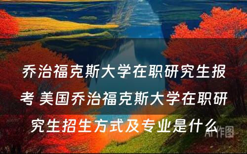 乔治福克斯大学在职研究生报考 美国乔治福克斯大学在职研究生招生方式及专业是什么