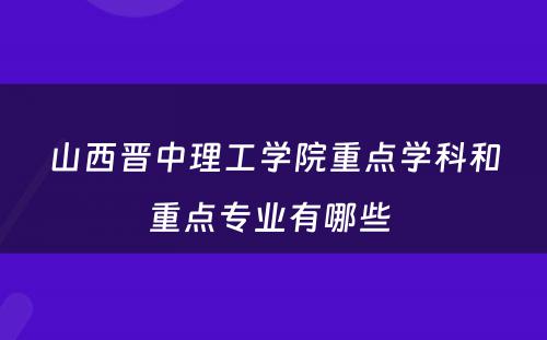 山西晋中理工学院重点学科和重点专业有哪些 