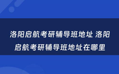 洛阳启航考研辅导班地址 洛阳启航考研辅导班地址在哪里