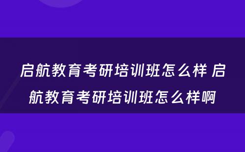 启航教育考研培训班怎么样 启航教育考研培训班怎么样啊