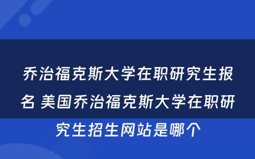 乔治福克斯大学在职研究生报名 美国乔治福克斯大学在职研究生招生网站是哪个