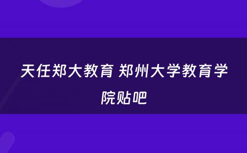 天任郑大教育 郑州大学教育学院贴吧