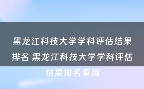 黑龙江科技大学学科评估结果排名 黑龙江科技大学学科评估结果排名查询