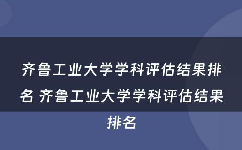 齐鲁工业大学学科评估结果排名 齐鲁工业大学学科评估结果排名