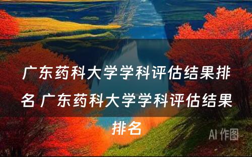 广东药科大学学科评估结果排名 广东药科大学学科评估结果排名