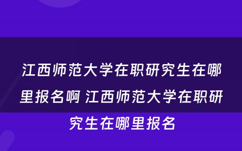 江西师范大学在职研究生在哪里报名啊 江西师范大学在职研究生在哪里报名