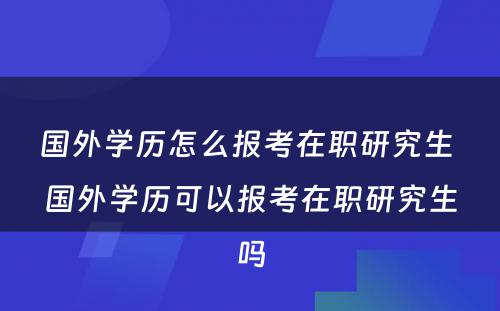 国外学历怎么报考在职研究生 国外学历可以报考在职研究生吗