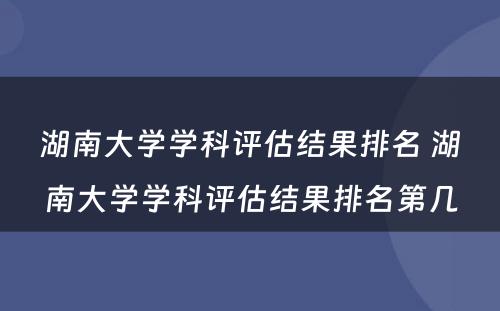 湖南大学学科评估结果排名 湖南大学学科评估结果排名第几