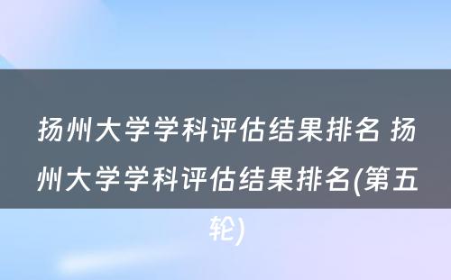 扬州大学学科评估结果排名 扬州大学学科评估结果排名(第五轮)