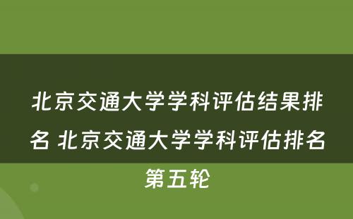 北京交通大学学科评估结果排名 北京交通大学学科评估排名第五轮