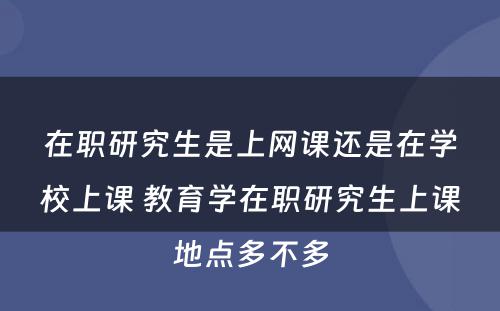 在职研究生是上网课还是在学校上课 教育学在职研究生上课地点多不多