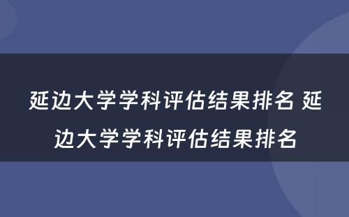 延边大学学科评估结果排名 延边大学学科评估结果排名