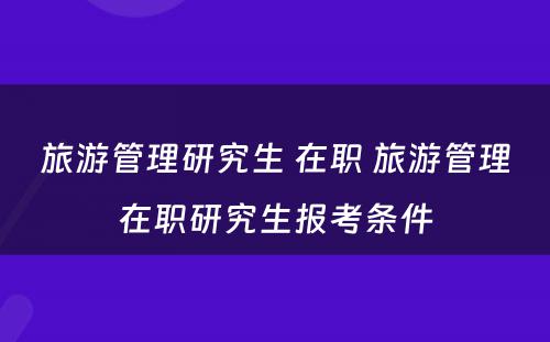 旅游管理研究生 在职 旅游管理在职研究生报考条件