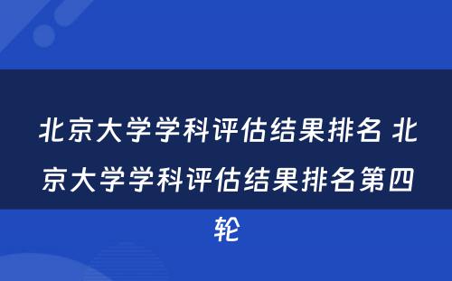 北京大学学科评估结果排名 北京大学学科评估结果排名第四轮