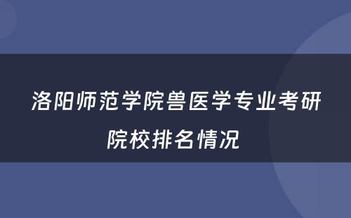 洛阳师范学院兽医学专业考研院校排名情况 