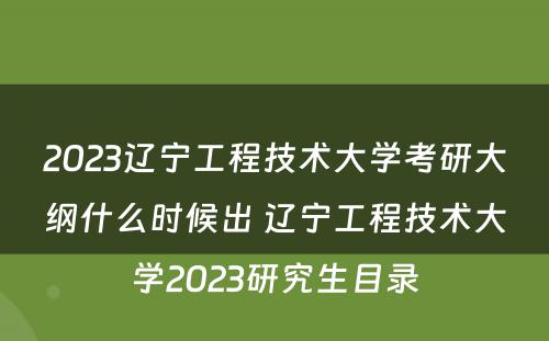 2023辽宁工程技术大学考研大纲什么时候出 辽宁工程技术大学2023研究生目录