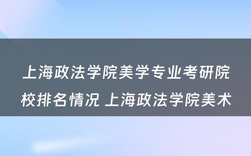 上海政法学院美学专业考研院校排名情况 上海政法学院美术