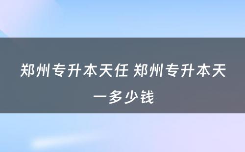 郑州专升本天任 郑州专升本天一多少钱