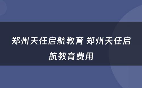 郑州天任启航教育 郑州天任启航教育费用