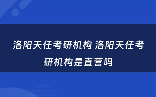 洛阳天任考研机构 洛阳天任考研机构是直营吗