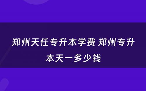 郑州天任专升本学费 郑州专升本天一多少钱