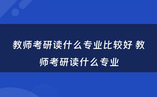 教师考研读什么专业比较好 教师考研读什么专业