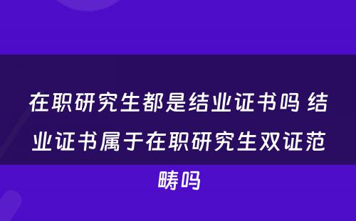 在职研究生都是结业证书吗 结业证书属于在职研究生双证范畴吗