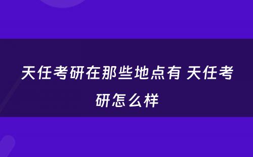 天任考研在那些地点有 天任考研怎么样