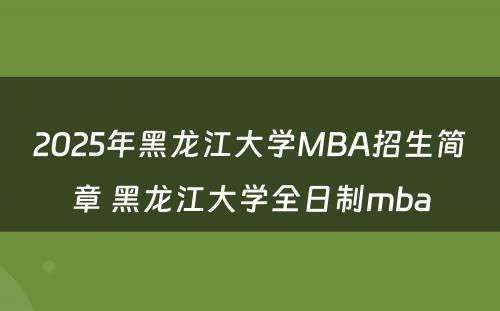 2025年黑龙江大学MBA招生简章 黑龙江大学全日制mba