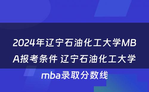 2024年辽宁石油化工大学MBA报考条件 辽宁石油化工大学mba录取分数线
