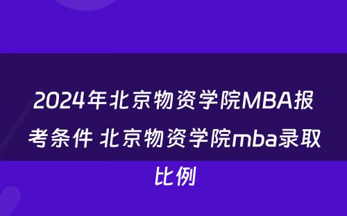 2024年北京物资学院MBA报考条件 北京物资学院mba录取比例