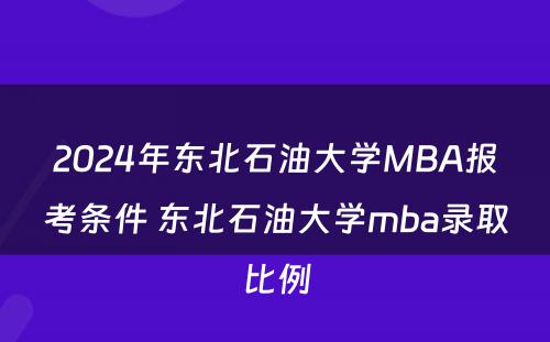 2024年东北石油大学MBA报考条件 东北石油大学mba录取比例