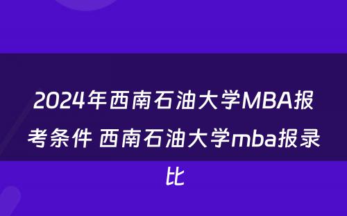 2024年西南石油大学MBA报考条件 西南石油大学mba报录比