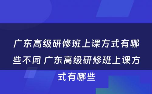 广东高级研修班上课方式有哪些不同 广东高级研修班上课方式有哪些