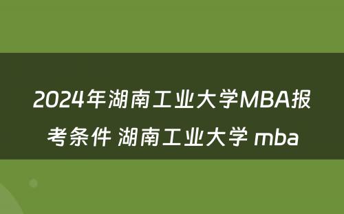 2024年湖南工业大学MBA报考条件 湖南工业大学 mba