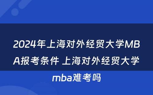 2024年上海对外经贸大学MBA报考条件 上海对外经贸大学mba难考吗