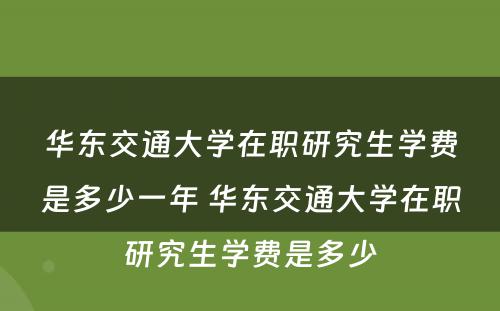 华东交通大学在职研究生学费是多少一年 华东交通大学在职研究生学费是多少