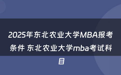 2025年东北农业大学MBA报考条件 东北农业大学mba考试科目
